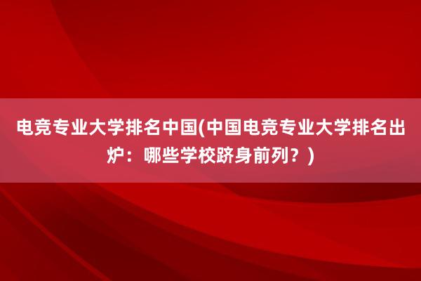 电竞专业大学排名中国(中国电竞专业大学排名出炉：哪些学校跻身前列？)