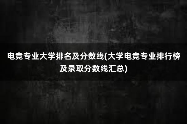 电竞专业大学排名及分数线(大学电竞专业排行榜及录取分数线汇总)