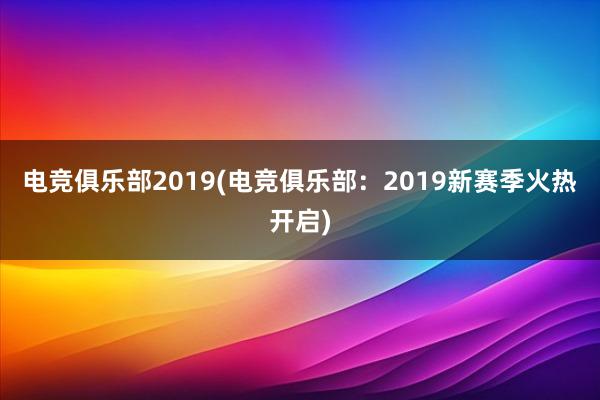 电竞俱乐部2019(电竞俱乐部：2019新赛季火热开启)