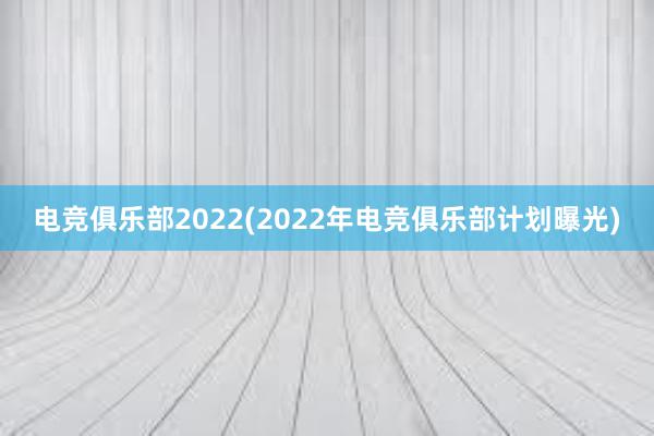 电竞俱乐部2022(2022年电竞俱乐部计划曝光)