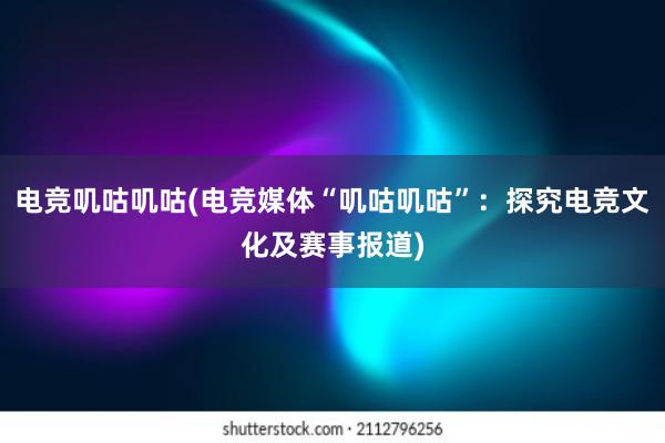 电竞叽咕叽咕(电竞媒体“叽咕叽咕”：探究电竞文化及赛事报道)