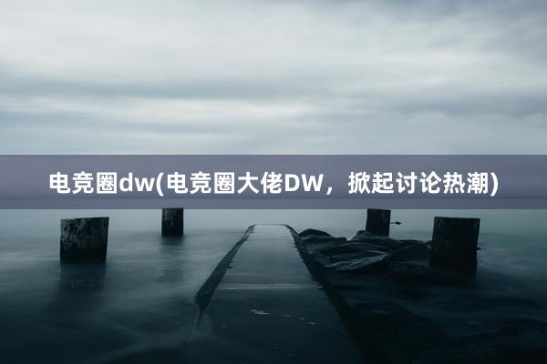 电竞圈dw(电竞圈大佬DW，掀起讨论热潮)