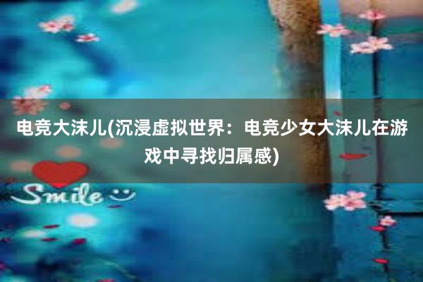 电竞大沫儿(沉浸虚拟世界：电竞少女大沫儿在游戏中寻找归属感)