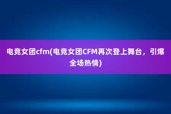 电竞女团cfm(电竞女团CFM再次登上舞台，引爆全场热情)