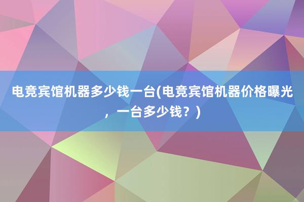 电竞宾馆机器多少钱一台(电竞宾馆机器价格曝光，一台多少钱？)