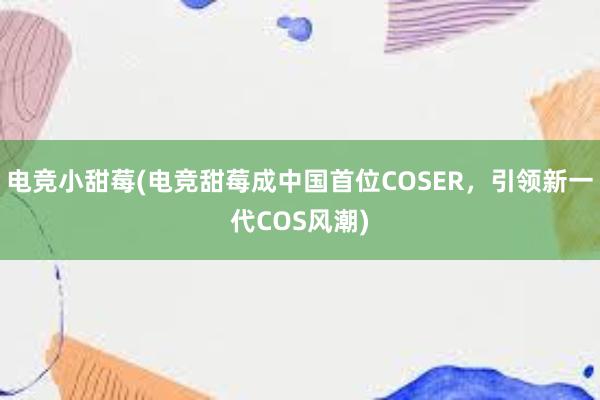 电竞小甜莓(电竞甜莓成中国首位COSER，引领新一代COS风潮)