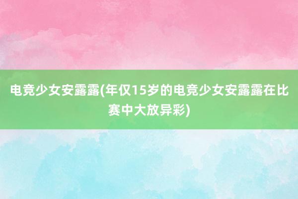 电竞少女安露露(年仅15岁的电竞少女安露露在比赛中大放异彩)