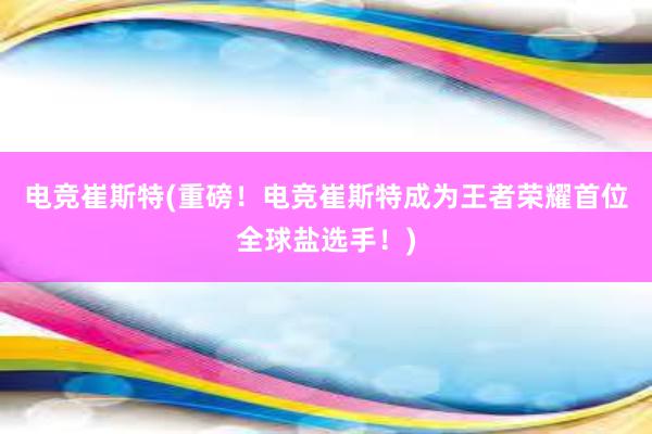 电竞崔斯特(重磅！电竞崔斯特成为王者荣耀首位全球盐选手！)