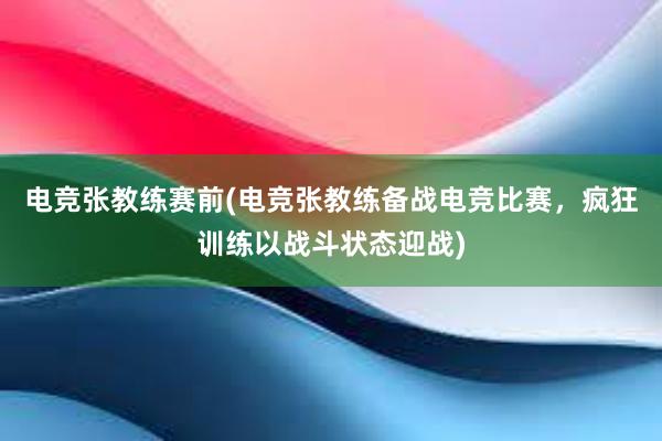 电竞张教练赛前(电竞张教练备战电竞比赛，疯狂训练以战斗状态迎战)