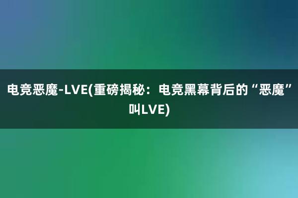 电竞恶魔-LVE(重磅揭秘：电竞黑幕背后的“恶魔”叫LVE)