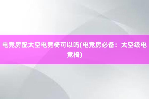 电竞房配太空电竞椅可以吗(电竞房必备：太空级电竞椅)