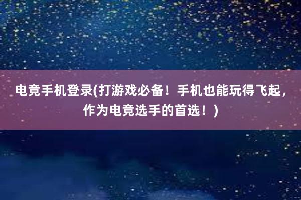 电竞手机登录(打游戏必备！手机也能玩得飞起，作为电竞选手的首选！)