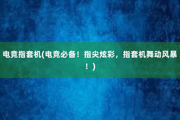 电竞指套机(电竞必备！指尖炫彩，指套机舞动风暴！)