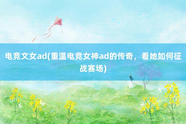 电竞文女ad(重温电竞女神ad的传奇，看她如何征战赛场)