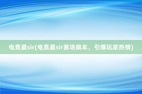 电竞晨sir(电竞晨sir赛场飙车，引爆玩家热情)