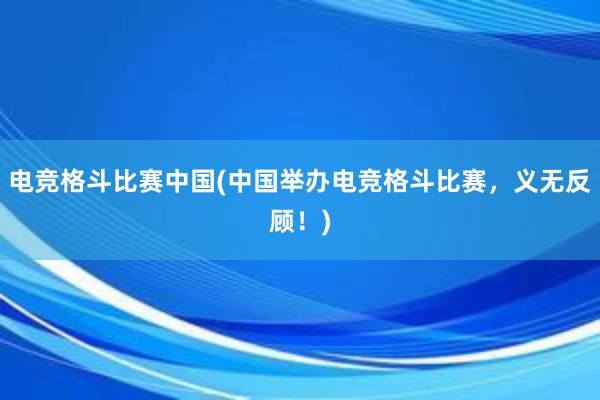 电竞格斗比赛中国(中国举办电竞格斗比赛，义无反顾！)