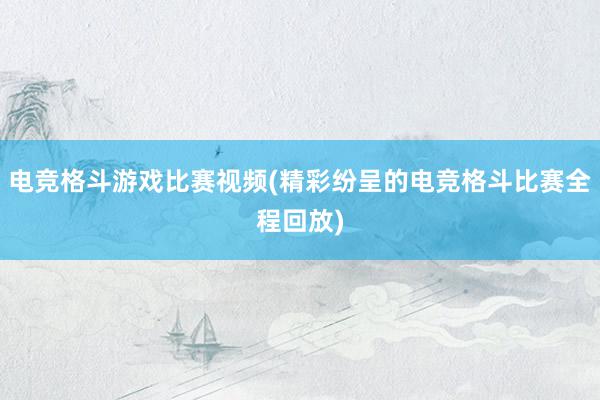 电竞格斗游戏比赛视频(精彩纷呈的电竞格斗比赛全程回放)