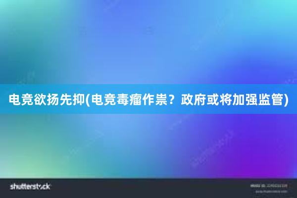 电竞欲扬先抑(电竞毒瘤作祟？政府或将加强监管)