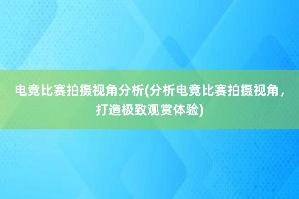 电竞比赛拍摄视角分析(分析电竞比赛拍摄视角，打造极致观赏体验)