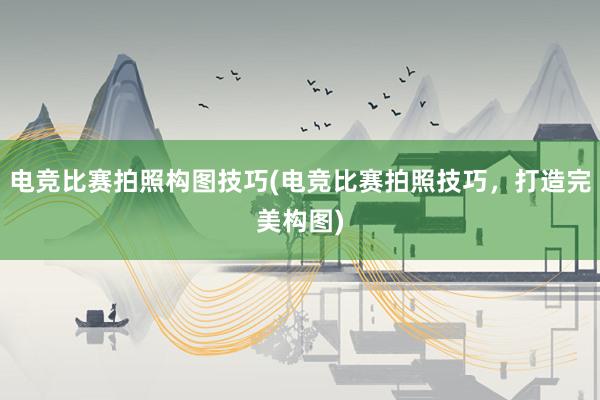 电竞比赛拍照构图技巧(电竞比赛拍照技巧，打造完美构图)