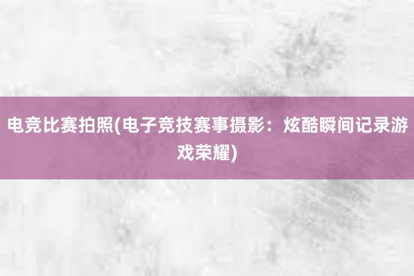 电竞比赛拍照(电子竞技赛事摄影：炫酷瞬间记录游戏荣耀)