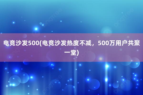 电竞沙发500(电竞沙发热度不减，500万用户共聚一堂)