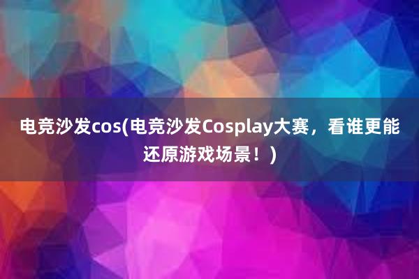 电竞沙发cos(电竞沙发Cosplay大赛，看谁更能还原游戏场景！)