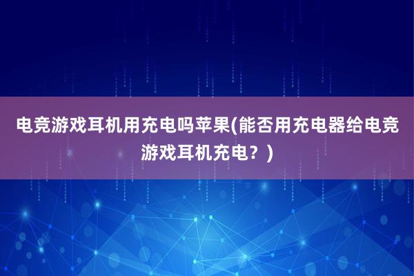 电竞游戏耳机用充电吗苹果(能否用充电器给电竞游戏耳机充电？)