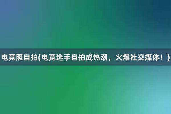 电竞照自拍(电竞选手自拍成热潮，火爆社交媒体！)