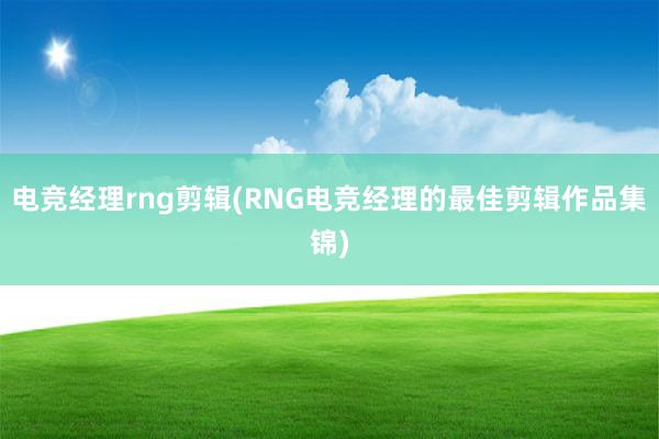 电竞经理rng剪辑(RNG电竞经理的最佳剪辑作品集锦)