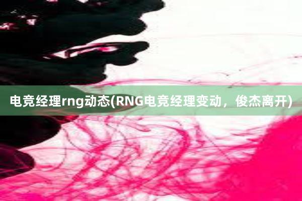 电竞经理rng动态(RNG电竞经理变动，俊杰离开)