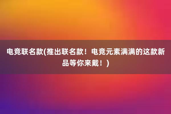 电竞联名款(推出联名款！电竞元素满满的这款新品等你来戴！)