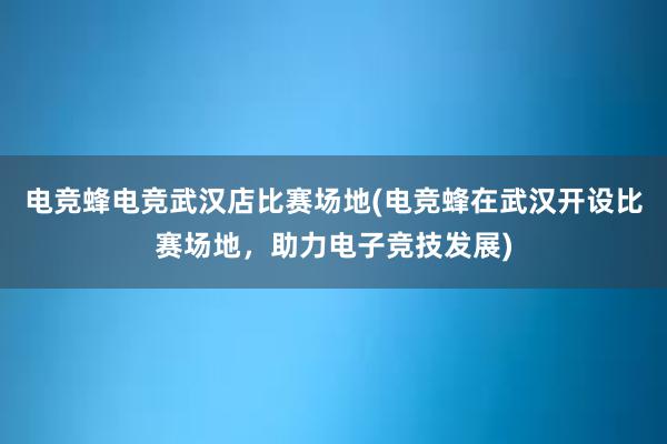 电竞蜂电竞武汉店比赛场地(电竞蜂在武汉开设比赛场地，助力电子竞技发展)