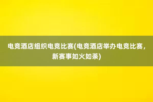 电竞酒店组织电竞比赛(电竞酒店举办电竞比赛，新赛事如火如荼)