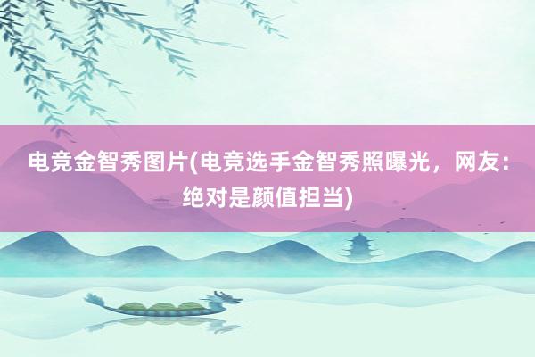 电竞金智秀图片(电竞选手金智秀照曝光，网友：绝对是颜值担当)