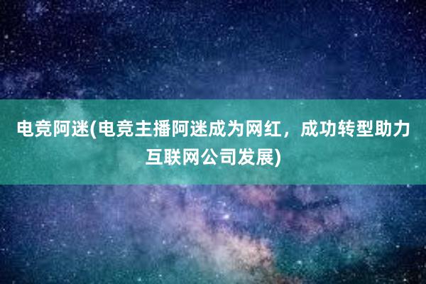 电竞阿迷(电竞主播阿迷成为网红，成功转型助力互联网公司发展)