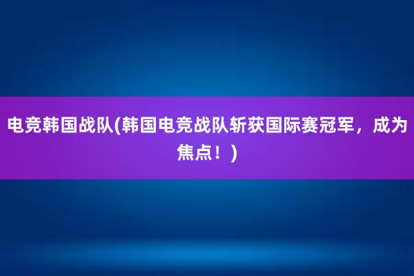 电竞韩国战队(韩国电竞战队斩获国际赛冠军，成为焦点！)