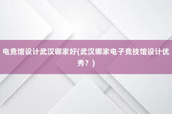 电竞馆设计武汉哪家好(武汉哪家电子竞技馆设计优秀？)