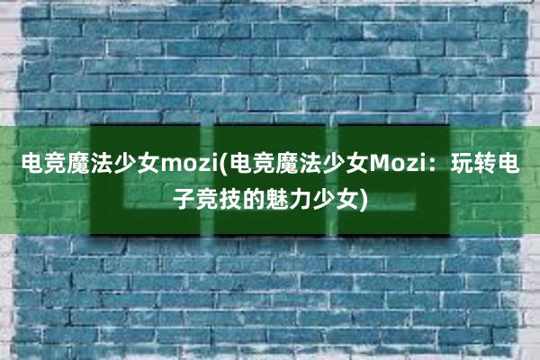 电竞魔法少女mozi(电竞魔法少女Mozi：玩转电子竞技的魅力少女)