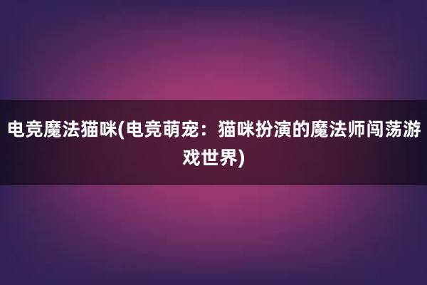 电竞魔法猫咪(电竞萌宠：猫咪扮演的魔法师闯荡游戏世界)