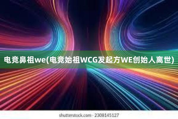 电竞鼻祖we(电竞始祖WCG发起方WE创始人离世)