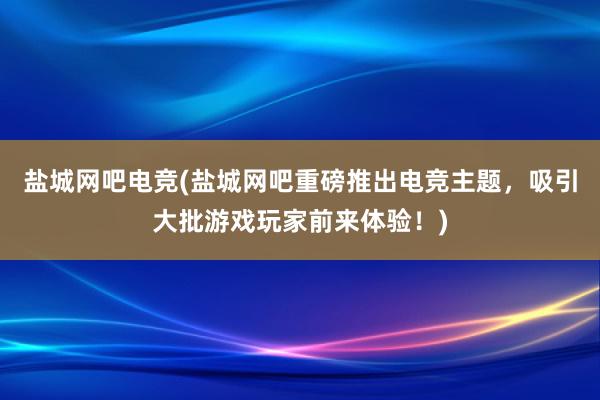 盐城网吧电竞(盐城网吧重磅推出电竞主题，吸引大批游戏玩家前来体验！)