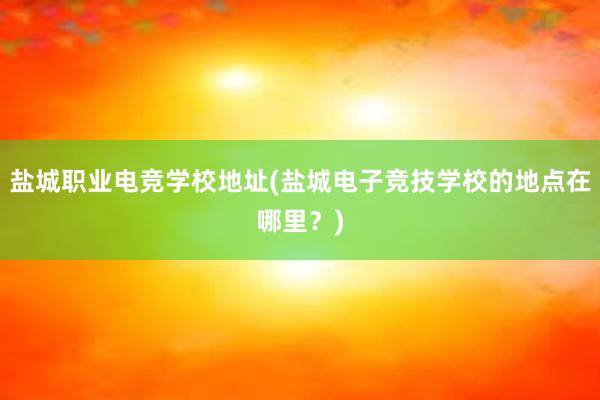 盐城职业电竞学校地址(盐城电子竞技学校的地点在哪里？)