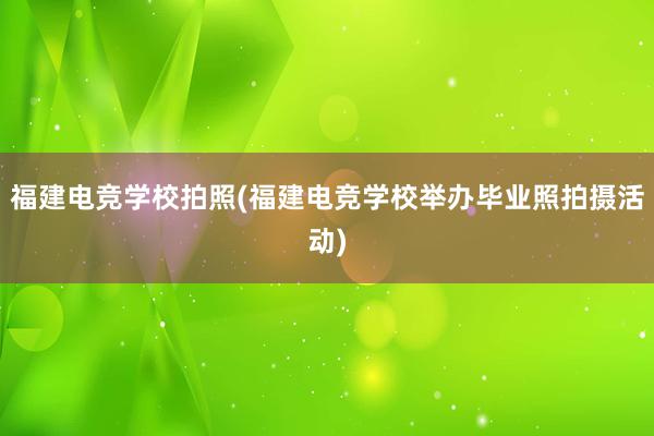 福建电竞学校拍照(福建电竞学校举办毕业照拍摄活动)