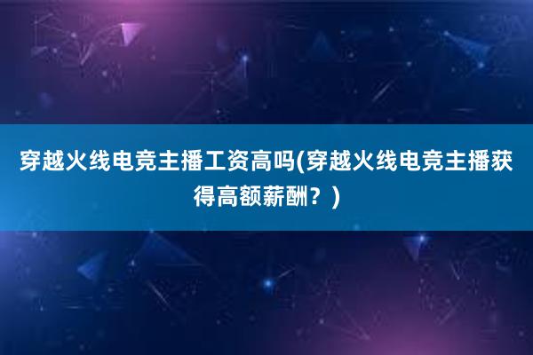 穿越火线电竞主播工资高吗(穿越火线电竞主播获得高额薪酬？)