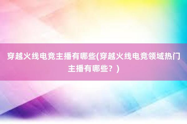 穿越火线电竞主播有哪些(穿越火线电竞领域热门主播有哪些？)