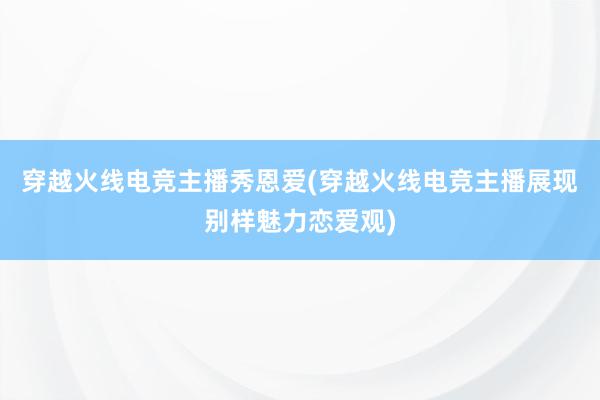 穿越火线电竞主播秀恩爱(穿越火线电竞主播展现别样魅力恋爱观)