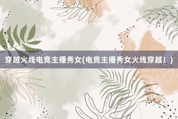 穿越火线电竞主播秀女(电竞主播秀女火线穿越！)