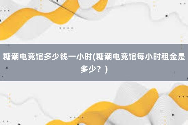 糖潮电竞馆多少钱一小时(糖潮电竞馆每小时租金是多少？)