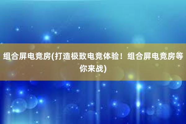 组合屏电竞房(打造极致电竞体验！组合屏电竞房等你来战)